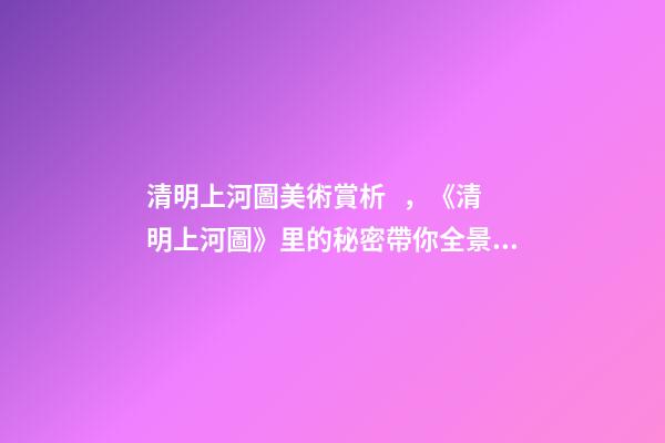 清明上河圖美術賞析，《清明上河圖》里的秘密帶你全景式鑒賞傳世名畫-第1張-觀點-玄機派